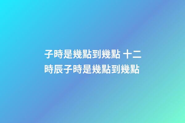 子時是幾點到幾點 十二時辰子時是幾點到幾點